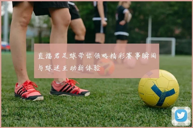 直播君足球带你领略精彩赛事瞬间与球迷互动新体验