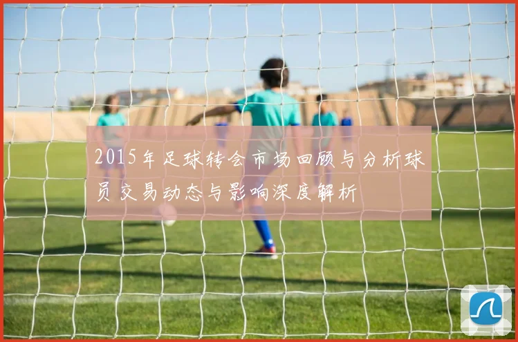 2015年足球转会市场回顾与分析球员交易动态与影响深度解析