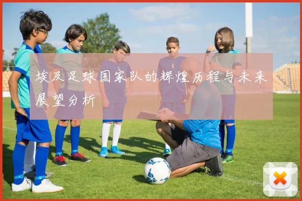 埃及足球国家队的辉煌历程与未来展望分析