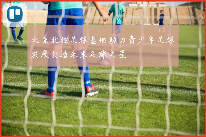 北京北控足球基地助力青少年足球发展打造未来足球之星