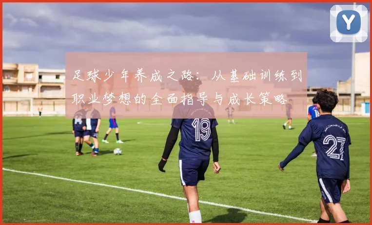 足球少年养成之路：从基础训练到职业梦想的全面指导与成长策略