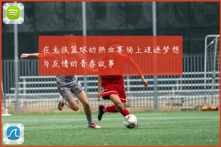 在竞技篮球的热血赛场上追逐梦想与友情的青春故事
