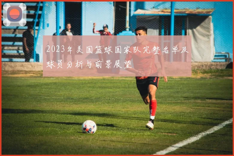 2023年美国篮球国家队完整名单及球员分析与前景展望