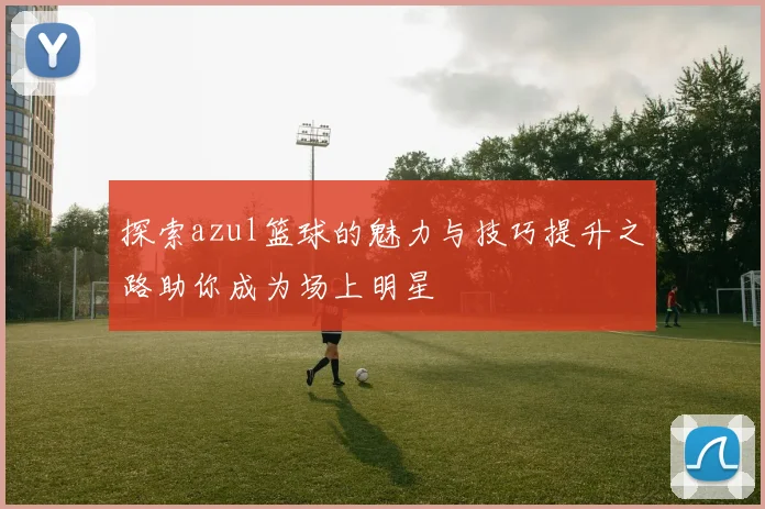 探索azul篮球的魅力与技巧提升之路助你成为场上明星